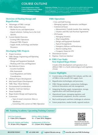 COURSE OUTLINE
Course Registration: 8:30am
Course Commencement: 9:00am
Course Conclusion: 5:00pm
Explanation ofTimings: These times act as a guide and may be modified slightly depending
on the depth of class discussion and whether assessments are being conducted.
Course Programme: This program is a guide and may be altered to better address
participant requirements on a consensus basis.
REGISTER TODAY!	 +65 6508 2401 register@ibcasia.com.sg www.ibc-asia.com/FSRUTechnology
Overview of Floating Storage and
Regasification
•	 Advantages of FSRU concept
•	 FSRU Market Structure
- Market Access and Optimization
- Import solutions- Getting Gas to the Grid
Quickly
•	 Current Market Overview
- Existing FSRU Operations
- Proposed FSRU Projects
- Supply trends, technology and Market
Dynamics
Developing FSRU Projects
•	 Project locations
•	 FSRU Design, Engineering and Operating
Philosophy
- Design and Equipment Standards
- Working with Class and Regulators
•	 Site Selection Criteria
- Location Suitability
- Risk Assessment
- Local Regulations and Safety
Considerations
•	 Offshore Project Development
•	 Jetty based Project Development
•	 FSRU Ship / Shore Interface
•	 Environmental Considerations
•	 Pipeline / End User Interface
•	 Vessel Suitability
•	 Regas System Design and Engineering
•	 Conversion
Type of vessel conversion: Moss vs
Membrane
Converting LNG carriers to FSRU Operation
Scan the QR Code with your
smartphone and download the
updated training calendar
LNG/Gas Contracts
2 – 4 June 2014, Singapore
Electricity Markets and Trading
19- 20 June 2014, Singapore
FSRU Operations
- Crew and Staff Training
- Managing Logistics, Maintenance and Repair
- Commercial Issues
Measurement, Custody transfer, flow metering
Charters and LNG Sale Purchase Agreements
- STS Transfer
Managing Inventory
Ship Compatibility
Design and Equipment Standards
Typical Arrangements
Emergency Release and Breakaway
Marine Loading Arms
Cryogenic Hoses for STS
•	 Downstream Factors
•	 Pipeline / End-User Interface
FSRU Case Study:
New England Regas Winter
A study of the development and operation of an
offshore FSRU in a harsh meteorological and regulatory
climate
IBC Training Academy Upcoming Training Courses!
Oil Price Risk & Hedging
16 – 17 June 2014, Singapore
Fundamentals of Oil & Gas
23 – 24 June 2014, Singapore
Course Highlights
•	 Current status of the global LNG industry and the role
of FSRUs in the overall LNG supply chain
•	 Regasification technologies and processes,
•	 FSRU Design standards, construction challenges,
technical innovations and risk management
•	 Integrating floating supply, transportation, storage,
regasification with land based gas grids
•	 Operational issues, managing regulatory and
environmental compliance, security concerns
•	 Real world projects and their challenges & solutions
•	 Future projections, market trends, regional analysis
 
