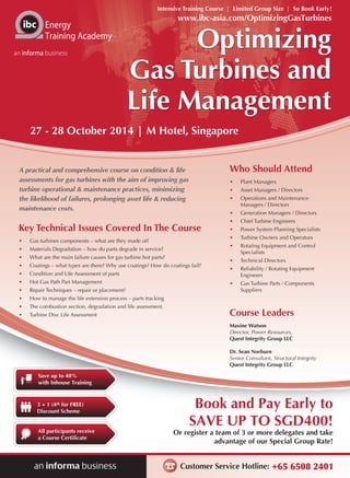 Intensive Training Course | Limited Group Size | So Book Early! 
www.ibc-asia.com/OptimizingGasTurbines 
27 - 28 October 2014 | M Hotel, Singapore 
Book and Pay Early to 
SAVE UP TO SGD400! 
Or register a team of 3 or more delegates and take 
advantage of our Special Group Rate! 
Customer Service Hotline: +65 6508 2401 
Energy 
Training Academy 
an informa business 
Save up to 40% 
with Inhouse Training 
3 + 1 (4th for FREE) 
Discount Scheme 
All participants receive 
a Course Certificate 
Optimizing 
Gas Turbines and 
Life Management 
A practical and comprehensive course on condition & life 
assessments for gas turbines with the aim of improving gas 
turbine operational & maintenance practices, minimizing 
the likelihood of failures, prolonging asset life & reducing 
maintenance costs. 
Key Technical Issues Covered In The Course 
• Gas turbines components – what are they made of? 
• Materials Degradation – how do parts degrade in service? 
• What are the main failure causes for gas turbine hot parts? 
• Coatings – what types are there? Why use coatings? How do coatings fail? 
• Condition and Life Assessment of parts 
• Hot Gas Path Part Management 
• Repair Techniques – repair or placement? 
• How to manage the life extension process – parts tracking 
• The combustion section, degradation and life assessment. 
• Turbine Disc Life Assessment 
Who Should Attend 
• Plant Managers 
• Asset Managers / Directors 
• Operations and Maintenance 
Managers / Directors 
• Generation Managers / Directors 
• Chief Turbine Engineers 
• Power System Planning Specialists 
• Turbine Owners and Operators 
• Rotating Equipment and Control 
Specialists 
• Technical Directors 
• Reliability / Rotating Equipment 
Engineers 
• Gas Turbine Parts / Components 
Suppliers 
Course Leaders 
Maxine Watson 
Director, Power Resources, 
Quest Integrity Group LLC 
Dr. Sean Norburn 
Senior Consultant, Structural Integrity 
Quest Integrity Group LLC 
 