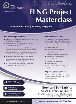 Intensive Training Course | Limited Group Size | So Book Early! 
www.ibc-asia.com/FLNGMasterclass 
25 – 26 November 2014 | M Hotel, Singapore 
Book and Pay Early to 
SAVE UP TO SGD400! 
Or register a team of 3 or more delegates and take 
advantage of our Special Group Rate! 
Customer Service Hotline: +65 6508 2401 
Energy 
Training Academy 
an informa business 
Save up to 40% 
with Inhouse Training 
3 + 1 (4th for FREE) 
Discount Scheme 
All participants receive 
a Course Certificate 
FLNG Project 
Masterclass 
Who Should Attend 
Any professional involved in the offshore oil 
and gas industry who wishes to learn more 
about FLNG technologies. This could include: 
• Exploration and Production personnel 
• Drilling personnel 
• Field Development Engineers 
• Gas Field Engineers 
• Floating Vessel construction personnel 
• Offshore Equipment suppliers 
• Topside Fabrication contractors 
• Offshore Operational staff 
• Gas Sales Groups 
• New-build and Conversion Engineers for 
FLNG 
Expert Course Director 
David Haynes has spent 29 years working in 
the gas and energy industries with the last 18 
specialising in LNG. 
Key Learning Outcomes: 
• Discover the developing concepts of FLNG projects and 
liquefaction technologies 
• Understand the different properties of LNG, boil off gas 
and cryogenic liquids 
• Get in-depth information on the FLNG hull design, front 
end processing and gas processing for FLNG projects 
• Unravel the challenges and solutions for LNG storage 
and offloading for ship to ship transfer on FLNG 
• Learn how to execute successful FLNG projects 
• Understand commercial and financing issues and 
business models for an FLNG project 
• Know more about operations and maintenance, 
crewing and manning for an FLNG 
 