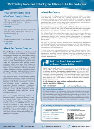 About the Course
Across the world, oil and gas production faces problems such as fields in ever deeper
water depths, and a variety for field sizes – some very large (more than 1 billion barrels
recoverable) and some very small (less the 25 million barrels recoverable). This range
of cases makes it impossible or uneconomic to exploit by conventional fixed platform
approaches. Field size and location, water depth, weather conditions may all influence
the decision of which type of production hosts is appropriate.
Floating Production, Storage and Offloading host (FPSOs) have been used since the mid-
1970s. These facilities can offer significant advantages over fixed production platforms
particularly in remote deepwater locations or where export pipelines are not feasible.
The Offshore Oil and Gas Industry have emerged from the recent economic downturn
and are increasingly buoyant in all the areas of the world, including South East Asia. Field
Developments deploying FPSOs and other Floating Production Hosts are continuing to
grow in extent, with the last few years seeing a number of “first” for their operation in
new locations.
The aim of the course is to introduce interested parties to the technology of FPSOs and
other Floating Production hosts, and illustrate their use as part of a full Field Development.
The course includes many Field Development examples, including several of the most
recent additions to the worldwide fleet.
A feature of the course is the incorporation and inclusion of a large number of videos
and animations to support the slide presentations. This multimedia mix makes the course
appropriate to professional engineers seeking to extend their knowledge with the latest
information; but also makes it accessible to “non-experts” who are seeking a general
overview of such activities.
“This is a very comprehensive and interesting
Subsea and FPSO Course – I found it
extremely informative”
~ SK Migas
“The speaker provided the latest worldwide
data and simple information overview of
FPSO Technology.”
~ Siemens
“Good overview of the FPSO market and
technicalities ”
~ DBS Bank
What our delegates liked
about our Energy courses
FPSO/Floating Production Technology for Offshore Oil & Gas Production
Train the Team! Save up to 40%
with our On-site Tuition
Want to send the whole team? Why not consider one of our On-site packages and
save up to 40%! No matter where you are based in the region let IBC Asia bring
our extensive faculty of internationally recognised trainers directly to your door.
Choose from any one of our 130+ public training courses and we will ensure a
customised fit for your organisation. Either sign up for an existing course, which
we would be more than happy to alter to meet your needs, or take our Tailor-Made
option and let us build a course perfect for ensuring the delivery of your company’s
goals. (8 attendees or more)
To talk through the many options available please call our
training specialist: Miki Kong
+65 6508 2477 onsite.training@ibcasia.com.sg
About the Course Director
Dr John Preedy is the Director of the Course and
Senior Consultant. He worked for BP for 28 years
as a Research Associate and Team Leader, working
on Feasibility Studies and acting as “trouble
shooter” covering all aspects of BP’s businesses.
These covered  field development projects in the
North Sea, and several novel resource recovery
techniques which were taken from Concept to
Field Pilot trials in Canada. His specific work in the
offshore area covered Subsea Robotics/Automation,
Seabed Production Concepts, Seabed Excavation
Methods, Underwater Repair Techniques, Flexible
Riser Studies and Maintenance Cost Reductions.
After leaving BP in 1992, he has continued working
in the offshore oil industry through Azur Offshore
Limited, including activities in the assessment of
Emerging and Novel Technologies, Technical
and Economic Audits, Deepwater Studies,
Production Sharing Agreement Evaluations,
Safety and Environmental issues. Clients have
included Chevron UK, BP Exploration, British
Gas, Technomare, Trident Consultants, Fina UK
and Cameron France.
John is a regular University lecturer at
CranfieldSchool of Industrial Sciences (UK) and
is a course Group Project external examiner
for Cranfield. He also lectures on offshore oil
industry activities at ENSIETA (France), the
Technical University of Delft (Holland) and
the Northern Territory University in Darwin
(Australia). He is an active member of the UK
Society for Underwater Technology (SUT)
and serves on their Subsea Engineering and
Operations Committee. Scan the QR Code with
your smartphone and
download the updated
training calendar
LNG Market Development and Trading
6 – 7 October 2014, Singapore
Optimising Gas Turbines Life Management
27 - 28 October 2014, Singapore
Offshore Oil and Gas Contracts
6 - 7 November 2014, Singapore
FLNG Project Masterclass
25 - 26 Novemeber 2014, Singapore
IBC Training Academy Upcoming Training Courses!
IBC Energy Training Academy
IBC Training Academy is the Asian training division of IBC Asia, part of the Informa
Group and a public listed company in the UK. Informa’s main business is in the
specialist information providing for global markets. We operate in 70 countries, 150
offices worldwide with over 7000 employees. We have over 25 years experience
in providing innovative, focused and high quality business information and training
products designed to help you improve the way your business is managed.
REGISTER TODAY!	 +65 6508 2401 register@ibcasia.com.sg www.ibc-asia.com/FPSOTech
 