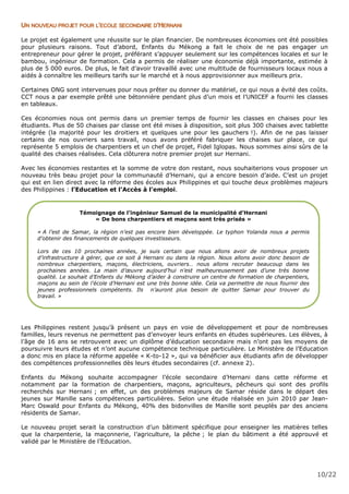 10/22
UN NOUVEAU PROJET POUR L’ECOLE SECONDAIRE D’HERNANI
Le projet est également une réussite sur le plan financier. De nombreuses économies ont été possibles
pour plusieurs raisons. Tout d’abord, Enfants du Mékong a fait le choix de ne pas engager un
entrepreneur pour gérer le projet, préférant s’appuyer seulement sur les compétences locales et sur le
bambou, ingénieur de formation. Cela a permis de réaliser une économie déjà importante, estimée à
plus de 5 000 euros. De plus, le fait d’avoir travaillé avec une multitude de fournisseurs locaux nous a
aidés à connaître les meilleurs tarifs sur le marché et à nous approvisionner aux meilleurs prix.
Certaines ONG sont intervenues pour nous prêter ou donner du matériel, ce qui nous a évité des coûts.
CCT nous a par exemple prêté une bétonnière pendant plus d’un mois et l’UNICEF a fourni les classes
en tableaux.
Ces économies nous ont permis dans un premier temps de fournir les classes en chaises pour les
étudiants. Plus de 50 chaises par classe ont été mises à disposition, soit plus 300 chaises avec tablette
intégrée (la majorité pour les droitiers et quelques une pour les gauchers !). Afin de ne pas laisser
certains de nos ouvriers sans travail, nous avons préféré fabriquer les chaises sur place, ce qui
représente 5 emplois de charpentiers et un chef de projet, Fidel Iglopas. Nous sommes ainsi sûrs de la
qualité des chaises réalisées. Cela clôturera notre premier projet sur Hernani.
Avec les économies restantes et la somme de votre don restant, nous souhaiterions vous proposer un
nouveau très beau projet pour la communauté d’Hernani, qui a encore besoin d’aide. C’est un projet
qui est en lien direct avec la réforme des écoles aux Philippines et qui touche deux problèmes majeurs
des Philippines : l’Education et l’Accès à l’emploi.
Les Philippines restent jusqu’à présent un pays en voie de développement et pour de nombreuses
familles, leurs revenus ne permettent pas d’envoyer leurs enfants en études supérieures. Les élèves, à
l’âge de 16 ans se retrouvent avec un diplôme d’éducation secondaire mais n’ont pas les moyens de
poursuivre leurs études et n’ont aucune compétence technique particulière. Le Ministère de l’Education
a donc mis en place la réforme appelée « K-to-12 », qui va bénéficier aux étudiants afin de développer
des compétences professionnelles dès leurs études secondaires (cf. annexe 2).
Enfants du Mékong souhaite accompagner l’école secondaire d’Hernani dans cette réforme et
notamment par la formation de charpentiers, maçons, agriculteurs, pêcheurs qui sont des profils
recherchés sur Hernani ; en effet, un des problèmes majeurs de Samar réside dans le départ des
jeunes sur Manille sans compétences particulières. Selon une étude réalisée en juin 2010 par Jean-
Marc Oswald pour Enfants du Mékong, 40% des bidonvilles de Manille sont peuplés par des anciens
résidents de Samar.
Le nouveau projet serait la construction d’un bâtiment spécifique pour enseigner les matières telles
que la charpenterie, la maçonnerie, l’agriculture, la pêche ; le plan du bâtiment a été approuvé et
validé par le Ministère de l’Education.
Témoignage de l’ingénieur Samuel de la municipalité d’Hernani
« De bons charpentiers et maçons sont très prisés »
« A l’est de Samar, la région n’est pas encore bien développée. Le typhon Yolanda nous a permis
d’obtenir des financements de quelques investisseurs.
Lors de ces 10 prochaines années, je suis certain que nous allons avoir de nombreux projets
d’infrastructure à gérer, que ce soit à Hernani ou dans la région. Nous allons avoir donc besoin de
nombreux charpentiers, maçons, électriciens, ouvriers… nous allons recruter beaucoup dans les
prochaines années. La main d’œuvre aujourd’hui n’est malheureusement pas d’une très bonne
qualité. Le souhait d’Enfants du Mékong d’aider à construire un centre de formation de charpentiers,
maçons au sein de l’école d’Hernani est une très bonne idée. Cela va permettre de nous fournir des
jeunes professionnels compétents. Ils n’auront plus besoin de quitter Samar pour trouver du
travail. »
 