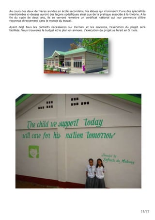 11/22
Au cours des deux dernières années en école secondaire, les élèves qui choisissent l’une des spécialités
mentionnées ci-dessus auront des leçons spécifiques ainsi que de la pratique associée à la théorie. A la
fin du cycle de deux ans, ils se verront remettre un certificat national qui leur permettra d’être
reconnus directement dans le monde du travail.
Ayant déjà tous les contacts nécessaires sur Hernani et les environs, l’exécution du projet sera
facilitée. Vous trouverez le budget et le plan en annexe. L’exécution du projet se ferait en 5 mois.
 