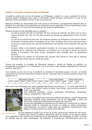16/22
ANNEXE 2 - LE NOUVEAU SYSTEME SCOLAIRE AUX PHILIPPINES
Le système scolaire est en train de changer aux Philippines ; jusqu’à il y a peu, seulement 10 ans de
scolarité étaient nécessaires pour aller à l’université. L’école primaire commençait à 6 ans et l’on
terminait l’école secondaire à 16 ans si tout se passait bien.
Beaucoup d’élèves se retrouvaient alors très jeunes à l’université. L’enseignement dispensé dans le
primaire et le secondaire était général et ne comportait aucune spécialité. Tout le monde devait suivre
le même parcours. Ce n’est qu’à l’université que les jeunes se spécialisaient.
Plusieurs limites ont été identifiées dans ce système :
- Les élèves partent très tôt à l’université. Par leur manque de maturité, les élèves ont du mal à
trouver et choisir leur voie. Ce sont donc souvent les parents qui déterminent le choix de leurs
enfants.
- Le coût de l’université est très cher. De nombreux parents aux Philippines n’ont pas les moyens
de financer les études après le secondaire. De leur côté, les élèves sont encore trop jeunes pour
se trouver un petit job qui leur permet d’autofinancer leurs études si leurs parents n’ont pas les
moyens.
- De plus, même si les étudiants souhaitaient travailler, ils n’ont acquis aucune expérience qui
justifierait qu’un employeur les embauche. Les étudiants qui n’ont pas la chance de pouvoir
accéder à l’université n’ont donc aucune compétence pour travailler dans un quelconque
domaine.
- Les étudiants qui sortent de l’université sont souvent trop jeunes et n’ont pas la maturité
nécessaire pour entrer dans le monde du travail.
Suivant ces constats, le ministère de l’Education philippin a décidé de changer ce système. Le
changement a commencé il y a maintenant 1 an et de plus en plus d’écoles s’approprient le nouveau
système. Quel est-il ?
Tout d’abord, au lieu de 10 ans, la scolarité en primaire et secondaire passe à 12 ans. Un enfant
commençant à 6 ans terminera donc le lycée à 18 ans. C’est pour quoi le nouveau système scolaire est
appelé K-to-12.
Elementary School Junior High School Senior High School
Grade
1
Grade
2
Grade
3
Grade
4
Grade
5
Grade
6
Grade
7
Grade
8
Grade
9
Grade
10
Grade
11
Grade
12
Autre point très intéressant, leur lycée (appelée High School) est divisé en 2 : la Junior High School et
la Senior High School. Durant la Senior High School, tous les élèves auront à
choisir une spécialité.
Voici différents exemples : cuisine, cosmétique, informatique, maraichage,
couture, charpenterie, maçonnerie…
Ces cours sont appelé TLE (Technical Livelihood Education). Jusqu’à maintenant
seulement certaines écoles présentaient une de ces spécialités. A partir de
2015-2016, toutes les écoles devront proposer des cours TLE.
Ce sont des spécialités qui permettront aux élèves qui n’auront pas les moyens
financiers d’aller à l’université de trouver un emploi ou d’être entrepreneur
(self-employed). Ce premier emploi peut leur permettre d’autofinancer leurs
études ou d’entrer dans la vie active s’ils le désirent.
On peut également espérer que le flux de jeunes, partant pour Manille afin de trouver
n’importe quel travail, se réduira. Néanmoins, pour le moment, ils ne peuvent choisir
leurs spécialités qu’en fonction des infrastructures et équipements qu’ils possèdent. En effet, si l’école
ne possède pas de salle informatique, de machines à coutures ou d’infrastructures pour les
COURS DE CUISINE A CARIGARA
 