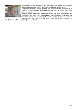 17/22
charpentiers ou les maçons, il leur est difficile de choisir ces différentes
spécialités (problème soulevé par de nombreux directeurs d’école).
Le gouvernement n’a pour le moment pas prévu d’équiper les écoles, si ce
n’est en ordinateurs dans quelques écoles. Le choix se trouve donc réduit
pour les écoles.
Historiquement, Samar fait partie des régions les moins développées aux
Philippines. Les routes sont en mauvaises états, peu d’infrastructures sont
présentes et peu de business sont développés. Les besoins en terme de
construction sont énormes. De plus, suite au typhon Haiyan, les
infrastructures ont été endommagées ou détruites.
 