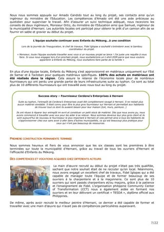 7/22
Nous nous sommes appuyés sur Amado Candido tout au long du projet, ses contacts ainsi qu’un
ingénieur du ministère de l’Education. Les compétences d’Amado ont été une aide précieuse au
quotidien pour superviser le travail. Afin d’assurer un suivi technique adéquat, nous recevions les
conseils de deux ingénieurs, Monsieur Ortiz, du ministère de l’Education ainsi que Samuel, ingénieur de
la municipalité d’Hernani. Les autorités locales ont participé pour obtenir le prêt d’un camion afin de se
fournir en sable et gravier au début du projet.
En plus d’une équipe locale, Enfants du Mékong s’est approvisionné en matériaux uniquement sur l’Est
de Samar et à Tacloban pour quelques matériaux spécifiques. 100% des achats en matériaux ont
été réalisés dans la région. Cela assure la relance de l’économie locale pour de nombreux
fournisseurs qui ont perdu une grande partie de leurs infrastructures suite au typhon. Ce sont au total
plus de 10 différents fournisseurs qui ont travaillé avec nous tout au long du projet.
PREMIERE CONSTRUCTION PERMANENTE TERMINEE
Nous sommes heureux et fiers de vous annoncer que les six classes sont les premières à être
terminées sur toute la municipalité d’Hernani, grâce au travail de tous les ouvriers d’Hernani et
l’efficacité d’Enfants du Mékong.
DES COMPETENCES ET VOCATIONS ACQUISES CHEZ DIFFERENTS ACTEURS
La main d’œuvre recruté au début du projet n’était pas très qualifiée,
sachant que notre souhait était de ne recruter qu’en local. Néanmoins,
nous avons engagé un excellent chef de travaux, Fidel Iglopas qui a été
capable de manager toute l’équipe et de former beaucoup de ses
ouvriers à la charpenterie et à la maçonnerie. Ce sont plus de 10
ouvriers qui sont passés charpentiers et/ou maçons, grâce à la patience
et l’enseignement de Fidel. L’organisation philippine Community Center
of Transformation (CCT) nous a également aidée en formant nos
ouvriers et en leur délivrant un certificat « TESDA », diplôme officiel aux
Philippines.
De même, après avoir recruté le meilleur peintre d’Hernani, ce dernier a été capable de former et
travailler avec une main d’œuvre qui n’avait pas de compétences particulières auparavant.
L’équipe souhaite continuer avec Enfants du Mékong…à une condition
Lors de la journée de l’inauguration, le chef de travaux, Fidel Iglopas a souhaité s’entretenir avec le bambou
coordinateur du projet.
« Monsieur, toute l’équipe souhaite travailler avec vous si un nouveau projet se lance ! J’ai juste une requête à vous
faire. Si vous nous engagez lors d’un prochain projet, nous souhaiterions un t-shirt EDM parce que nous voulons
appartenir à Enfants du Mékong, nous souhaitons faire partie de la famille »
Success story – Fournisseur Cerdena’s Enterprises à Hernani
Suite au typhon, l’entrepôt de Cerdena’s Enterprises avait été complètement ravagé à Hernani. Il ne restait plus
aucun matériel vendable. Il était connu pour être le plus gros fournisseur sur Hernani et permettait aux habitants
de trouver tout ce dont ils avaient besoin pour leur maison (toit, murs, peinture…)
Ils ont réussi à réparer leur entrepôt mi-avril et constituer un petit stock de matériel. Dès que nous avons pu, nous
avons commencé à travailler avec eux pour les aider à se relever. Nous sommes devenus leur plus gros client et ils
sont aujourd’hui de nouveau le fournisseur le plus important à Hernani et cela permet ainsi à tous les habitants de
s’approvisionner chez eux sans avoir à aller dans d’autres municipalités, ce qui est beaucoup plus pratique pour
ceux qui n’ont pas beaucoup de ressources.
 