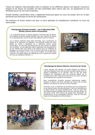 8/22
Toutes les relations interculturelles entre le bambou et les différents acteurs ont agrandi l’ouverture
d’esprit et les façons de travailler ont été confrontées dans chacun des cas. Un ajustement et une
flexibilité accrue se voit chez le bambou.
Amado Candido, coordinateur local, a également beaucoup appris au cours du projet, tant sur le plan
personnel que technique en terme de construction.
De nombreux et divers acteurs ont donc vu leurs aptitudes et compétences s’améliorer au cours de
notre projet.
Témoignage d’Amado Candido – Les 2 bâtiments EDM
utilisés comme centre d’évacuation
« Le 6 décembre denier, le typhon Hagupit a touché la côte de Samar.
Les habitants d’Hernani étaient effrayés. Pour que l’histoire de Haiyan
ne se reproduise pas, tout le monde s’est préparé 2 jours à l’avance.
Les 6 classes d’Hernani étant déjà terminées, nous connaissions la
qualité et la résistance du bâtiment. Les autorités locales ont donc
décidé de mettre à disposition les 2 bâtiments comme centre
d’évacuation. Ce sont donc 200 personnes qui sont venues se réfugier
lors du typhon. Un des bâtiments était à disposition des enseignants et
de leur famille alors que l’autre a été réservé pour les résidents du
barangay où se trouve l’école. Tout le monde s’est senti en sécurité à
l’intérieur des classes et il n’y a eu aucun incident. Je souhaite donc
remercier à nouveau Enfants du Mékong pour leur soutien aux enfants
et à tous les résidents d’Hernani ! »
Témoignage de Noime Villarino, directrice de l’école
« Nous sommes très heureux du projet d’Enfants du Mékong !
Tous les professeurs sont ravis de leurs nouvelles classes et ils s’y
sentent confortables et en sécurité. Cela n’a pas été facile
d’assigner les enseignants dans les nouvelles classes car ils
voulaient tous y aller. Nous avons donc tiré au sort pour connaître
les enseignants qui occuperont ces classes !
Nous souhaiterions récupérer quelques dictionnaires anglais-
français et obtenir des livres d’histoire de France afin de faire
découvrir aux jeunes un peu de la culture française.
A Hernani, avoir un bâtiment de formation pour les charpentiers
et les maçons serait une aide précieuse. C’est une nécessité pour
la région d’avoir de jeunes professionnels. C’est un sujet dont
nous parlons depuis quelques temps avec les autorités locales. Ils
ont besoin d’une main d’œuvre de qualité pour développer les
infrastructures de la municipalité d’Hernani. Cela est vrai pour
toutes les municipalités de l’est de Samar. »
 