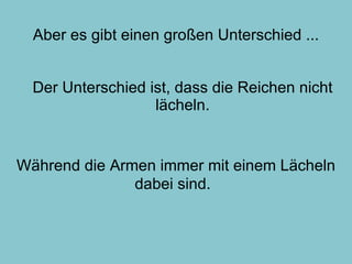 Aber es gibt einen großen Unterschied ... Der Unterschied ist, dass die Reichen nicht lächeln. Während die Armen immer mit einem Lächeln dabei sind.   