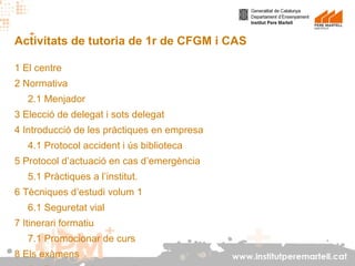 Activitats de tutoria de 1r de CFGM i CAS
1 El centre
2 Normativa
2.1 Menjador
3 Elecció de delegat i sots delegat
4 Introducció de les pràctiques en empresa
4.1 Protocol accident i ús biblioteca
5 Protocol d’actuació en cas d’emergència
5.1 Pràctiques a l’institut.
6 Tècniques d’estudi volum 1
6.1 Seguretat vial
7 Itinerari formatiu
7.1 Promocionar de curs
8 Els exàmens

www.institutperemartell.cat

 