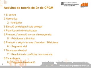 Activitat de tutoria de 2n de CFGM
1 El centre
2 Normativa
2.1 Menjador
3 Elecció de delegat i sots delegat
4 Planificació individualitzada
5 Protocol d’actuació en cas d’emergència
5.1 Pràctiques a l’institut.
6 Protocol a seguir en cas d’accident i Biblioteca
6.1 Seguretat vial
7 Tècniques d’estudi
7.1 Resolució de conflictes i convivència
8 Els exàmens
8.1 Preparem l’avaluació
www.institutperemartell.cat

 