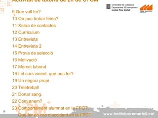 Activitat de tutoria de 2n de CFGM
9 Que vull fer?
10 On puc trobar feina?
11 Xarxa de contactes
12 Curriculum
13 Entrevista
14 Entrevista 2
15 Prova de selecció
16 Motivació
17 Mercat laboral
18 I el curs vinent, que puc fer?
19 Un negoci propi
20 Teletreball
21 Donar sang.
22 Com anem?
23 Comportament alumnat en la FPCT,
Què fer en cas d’accident en la FPCT

www.institutperemartell.cat

 