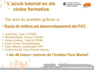 L’acció tutorial en els
cicles formatius
Tot això és possible gràcies a:
• Equip de millora pel desenvolupament del PAT.
 Jordi Grau. Tutor 1r CFGM.
 Meritxell Gibert. Tutora 1r CFGM.
 Carles Jiménez. Tutor 2n CFGM.
 Laura Tomàs. Psicopedagoga.
 Victor Alfonso. Coordinador d’FP.
 Victòria Ismael. Cap d’estudis adjunta.

• i als 48 tutors i tutores de l’Institut Pere Martell

www.institutperemartell.cat

 
