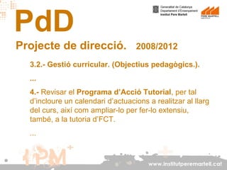 PdD
Projecte de direcció.

2008/2012

3.2.- Gestió curricular. (Objectius pedagògics.).
...
4.- Revisar el Programa d’Acció Tutorial, per tal
d’incloure un calendari d’actuacions a realitzar al llarg
del curs, així com ampliar-lo per fer-lo extensiu,
també, a la tutoria d’FCT.
...

www.institutperemartell.cat

 