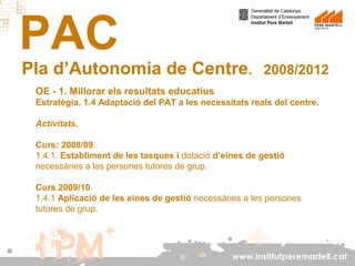 PAC

Pla d’Autonomia de Centre.

2008/2012

OE - 1. Millorar els resultats educatius
Estratègia. 1.4 Adaptació del PAT a les necessitats reals del centre.
Activitats.
Curs: 2008/09.
1.4.1. Establiment de les tasques i dotació d’eines de gestió
necessàries a les persones tutores de grup.
Curs 2009/10.
1.4.1 Aplicació de les eines de gestió necessàries a les persones
tutores de grup.

www.institutperemartell.cat

 