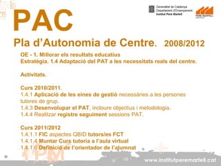 PAC

Pla d’Autonomia de Centre.

2008/2012

OE - 1. Millorar els resultats educatius
Estratègia. 1.4 Adaptació del PAT a les necessitats reals del centre.
Activitats.
Curs 2010/2011.
1.4.1 Aplicació de les eines de gestió necessàries a les persones
tutores de grup.
1.4.3 Desenvolupar el PAT, incloure objectius i metodologia.
1.4.4 Realitzar registre seguiment sessions PAT.
Curs 2011/2012
1.4.1.1 FIC aspectes QBID tutors/es FCT
1.4.1.4 Muntar Curs tutoria a l’aula virtual
1.4.1.6 Definició de l’orientador de l’alumnat
www.institutperemartell.cat

 