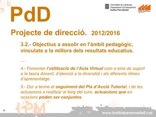 PdD
Projecte de direcció.

2012/2016

3.2.- Objectius a assolir en l'àmbit pedagògic,
vinculats a la millora dels resultats educatius.
...
4.- Fomentar l’utilització de l’Aula Virtual com a eina de suport
a la tasca docent, d’atenció a la diversitat i als diferents ritmes
d’aprenentatge.
5.- Dur a terme el seguiment del Pla d’Acció Tutorial, i de les
actuacions a realitzar al llarg del curs, actuacions que en
ocasions poden ser conjuntes.

...
www.institutperemartell.cat

 