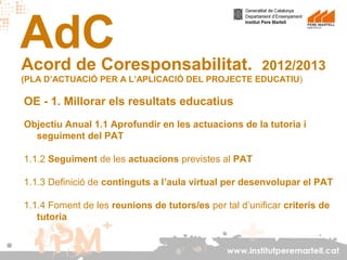 AdC

Acord de Coresponsabilitat.

2012/2013

(PLA D’ACTUACIÓ PER A L’APLICACIÓ DEL PROJECTE EDUCATIU)

OE - 1. Millorar els resultats educatius
Objectiu Anual 1.1 Aprofundir en les actuacions de la tutoria i
seguiment del PAT
1.1.2 Seguiment de les actuacions previstes al PAT
1.1.3 Definició de continguts a l’aula virtual per desenvolupar el PAT
1.1.4 Foment de les reunions de tutors/es per tal d’unificar criteris de
tutoria

www.institutperemartell.cat

 