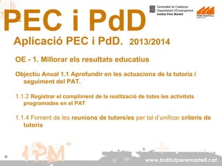 PEC i PdD
Aplicació PEC i PdD.

2013/2014

OE - 1. Millorar els resultats educatius
Objectiu Anual 1.1 Aprofundir en les actuacions de la tutoria i
seguiment del PAT.
1.1.2 Registrar el compliment de la realització de totes les activitats
programades en el PAT

1.1.4 Foment de les reunions de tutors/es per tal d’unificar criteris de
tutoria

www.institutperemartell.cat

 