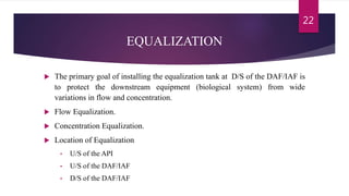 EQUALIZATION
 The primary goal of installing the equalization tank at D/S of the DAF/IAF is
to protect the downstream equipment (biological system) from wide
variations in flow and concentration.
 Flow Equalization.
 Concentration Equalization.
 Location of Equalization
• U/S of the API
• U/S of the DAF/IAF
• D/S of the DAF/IAF
22
 