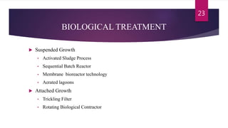 BIOLOGICAL TREATMENT
 Suspended Growth
• Activated Sludge Process
• Sequential Batch Reactor
• Membrane bioreactor technology
• Aerated lagoons
 Attached Growth
• Trickling Filter
• Rotating Biological Contractor
23
 