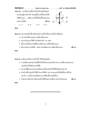 Math Online VI                http://www.pec9.com             บทที่ 18 คลื่นแมเหล็กไฟฟา
7(มช 32) หากมีประจุเคลื่อนกลับไปมาคูหนึ่งดังรูป
   ตามทฤษฎีแมกซเวลล ประจุคูนี้จะแผคลื่นแมเหล็ก
   ไฟฟาออกมา แตมีแนวหนึ่งที่ไมมีคลื่นแผออกมา
   เลยแนวนนคอ
           ้ั ื                             (ขอ ก.)
                                               
      ก. A      ข. B         ค. C ง. D
ตอบ

8(มช 33) สนามแมเหล็กที่มาพรอมกับการเคลื่อนที่ของแสงนั้นจะมีทิศทาง
      ก. ขนานกับทิศทางของการเคลื่อนที่ของแสง
      ข. ขนานกับสนามไฟฟา แตเฟสตางกัน 90 องศา
      ค. ตั้งฉากกับทั้งสนามไฟฟาและทิศทางการเคลื่อนที่ของแสง
      ง. ตั้งฉากกับสนามไฟฟา แตขนานกับทิศทางการ เคลอนทของแสง
                                                       ่ื ่ี                     (ขอ ค.)
                                                                                   
ตอบ


9(มช 33) จงพิจารณาขอความตอไปนี้ ขอใดไมถูกตอง
      ก. การเปลี่ยนแปลงสนามไฟฟาทําใหเกิดสนามแมเหล็ก และ การเปลี่ยนแปลงสนาม
         แมเหล็กทําใหเกิดสนามไฟฟา
      ข. สนามไฟฟาและสนามแมเหล็กของคลื่นแมเหล็กไฟฟามีเฟสตางกัน 90o
      ค. สําหรับคลื่นแมเหล็กไฟฟา สนามไฟฟา และ สนามแมเหล็กมีทิศตั้งฉากซึ่งกัน
         และกัน และตั้งฉากกับทิศทางการเคลื่อนที่ของคลื่นดวย
      ง. ในตัวกลางเดียวกัน คลื่นแมเหล็กไฟฟาทุกความถี่มี ความเรวเทากันหมด
                                                                ็              (ขอ ข.)
                                                                                  
ตอบ


                      !!!!!!!!!!!!!!!!!!!!!!!!!!!




!                                          $!
 