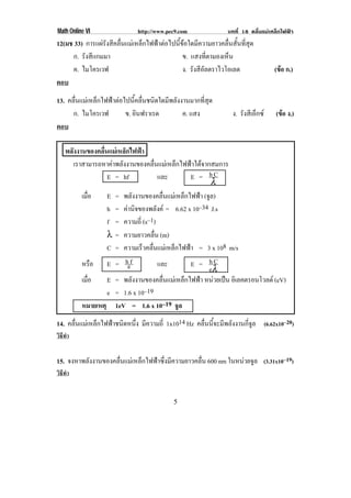 Math Online VI                 http://www.pec9.com                บทที่ 18 คลื่นแมเหล็กไฟฟา
12(มช 33) การแผรังสีคลื่นแมเหล็กไฟฟาตอไปนี้ขอใดมีความยาวคลื่นสั้นที่สุด
     ก. รังสีแกมมา                              ข. แสงทตามองเหน
                                                           ่ี    ็
     ค. ไมโครเวฟ                                ง. รังสีอลตราไวโอเลต
                                                         ั                           (ขอ ก.)
                                                                                       
ตอบ
13. คลื่นแมเหล็กไฟฟาตอไปนี้คลื่นชนิดใดมีพลังงานมากที่สุด
      ก. ไมโครเวฟ         ข. อินฟราเรด          ค. แสง              ง. รังสีเอ็กซ   (ขอ ง.)
                                                                                       
ตอบ

    พลังงานของคลื่นแมเหล็กไฟฟา
       เราสามารถหาคาพลังงานของคลื่นแมเหล็กไฟฟาไดจากสมการ
                   E = hf            และ        E = hC
                                                         λ
          เมือ ่   E = พลังงานของคลื่นแมเหล็กไฟฟา (จล)
                                                       ู
                   h = คานิจของพลังค = 6.62 x 10–34 J.s
                   f = ความถี่ (s–1)
                   λ = ความยาวคลื่น (m)
                   C = ความเร็วคลื่นแมเหล็กไฟฟา = 3 x 108 m/s
          หรือ E = hef               และ        E = hC
                                                       eλ
          เมือ
             ่     E = พลังงานของคลื่นแมเหล็กไฟฟา หนวยเปน อเิ ลคตรอนโวลต (eV)
                                                          
                   e = 1.6 x 10–19
          หมายเหตุ 1eV = 1.6 x 10–19 จูล
14. คลื่นแมเหล็กไฟฟาชนิดหนึ่ง มีความถี่ 1x1014 Hz คลื่นนี้จะมีพลังงานกี่จูล (6.62x10–20)
วิธทา
   ี ํ


15. จงหาพลังงานของคลื่นแมเหล็กไฟฟาซึ่งมีความยาวคลื่น 600 nm ในหนวยจล (3.31x10–19)
                                                                   ู
วิธทา
   ี ํ


!                                            &!
 
