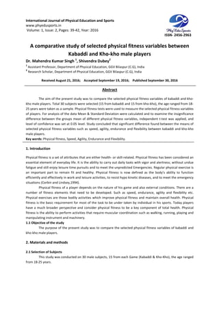 International Journal of Physical Education and Sports
www.phyedusports.in
Volume: 1, Issue: 2, Pages: 39-42
A comparative study of selected phys
Kabaddi and K
Dr. Mahendra Kumar Singh 1
,
1
Assistant Professor, Department of Physical
2
Research Scholar, Department of Physical
Received August 21, 201
The aim of the present study was to compare the selected physical fitness variables of kabaddi
kho male players. Total 30 subjects were selected (15 from kabaddi and 15 from kho
25 years were taken as a sample. Physical fitness tests were used to measure the selected physical fitness variables
of players. For analysis of the data Mean & Standard Deviation were calculated and to examine the insignificance
difference between the groups mean of different physical fitness variables, independent t
level of confidence was set at 0.05 level. Study c
selected physical fitness variables such as speed, agility, endurance and flexibility between kabaddi and kho
male players.
Key words: Physical fitness, Speed, Agility, Endurance and
1. Introduction
Physical fitness is a set of attributes that are either health
essential element of everyday life. It is the ability to carry out daily tasks with vigor and alertness
fatigue and still enjoy leisure time pursuits and to meet the unpredicted Emergencies. Regular physical exercise is
an important part to remain fit and healthy. Physical fitness is now defined as the body’s ability to function
efficiently and effectively in work and leisure activities, to resist hypo kinetic diseases, and to meet the emergency
situations (Corbin and Lindsey,1994).
Physical fitness of a player depends on the nature of his game and also external conditions. There are a
number of fitness elements that need to be developed. Such as speed, endurance, agility and flexibility etc.
Physical exercises are those bodily activities which improve physical fitness and maintain overall health. Physical
fitness is the basic requirement for
have a much broader perspective and consider physical fitness to be a key component of total health. Physical
fitness is the ability to perform activities that require muscular
manipulating instrument and machinery.
1.1 Objective of the study
The purpose of the present study was to compare the selected physical fitness variables of kabaddi and
kho-kho male players.
2. Materials and methods
2.1 Selection of Subjects
This study was conducted on 30 male subjects, 15 from each Game (Kabaddi & Kho
from 18-25 years.
International Journal of Physical Education and Sports
42, Year: 2016
A comparative study of selected physical fitness variables between
Kabaddi and Kho-kho male players
, Shivendra Dubey2
Department of Physical Education, GGV Bilaspur (C.G), India
Department of Physical Education, GGV Bilaspur (C.G), India
, 2016; Accepted September 19, 2016; Published September 30, 2016
Abstract
The aim of the present study was to compare the selected physical fitness variables of kabaddi
kho male players. Total 30 subjects were selected (15 from kabaddi and 15 from kho-kho), the age ranged from 18
25 years were taken as a sample. Physical fitness tests were used to measure the selected physical fitness variables
lysis of the data Mean & Standard Deviation were calculated and to examine the insignificance
difference between the groups mean of different physical fitness variables, independent t
level of confidence was set at 0.05 level. Study concluded that significant difference found between the means of
selected physical fitness variables such as speed, agility, endurance and flexibility between kabaddi and kho
Physical fitness, Speed, Agility, Endurance and Flexibility.
Physical fitness is a set of attributes that are either health- or skill-related. Physical fitness has been considered an
essential element of everyday life. It is the ability to carry out daily tasks with vigor and alertness
fatigue and still enjoy leisure time pursuits and to meet the unpredicted Emergencies. Regular physical exercise is
an important part to remain fit and healthy. Physical fitness is now defined as the body’s ability to function
nd effectively in work and leisure activities, to resist hypo kinetic diseases, and to meet the emergency
situations (Corbin and Lindsey,1994).
Physical fitness of a player depends on the nature of his game and also external conditions. There are a
r of fitness elements that need to be developed. Such as speed, endurance, agility and flexibility etc.
Physical exercises are those bodily activities which improve physical fitness and maintain overall health. Physical
fitness is the basic requirement for most of the task to be under taken by individual in his sports. Today players
have a much broader perspective and consider physical fitness to be a key component of total health. Physical
fitness is the ability to perform activities that require muscular coordination such as walking, running, playing and
manipulating instrument and machinery.
The purpose of the present study was to compare the selected physical fitness variables of kabaddi and
This study was conducted on 30 male subjects, 15 from each Game (Kabaddi & Kho
ISSN- 2456-2963
ical fitness variables between
September 30, 2016
The aim of the present study was to compare the selected physical fitness variables of kabaddi and kho-
kho), the age ranged from 18-
25 years were taken as a sample. Physical fitness tests were used to measure the selected physical fitness variables
lysis of the data Mean & Standard Deviation were calculated and to examine the insignificance
difference between the groups mean of different physical fitness variables, independent t-test was applied, and
oncluded that significant difference found between the means of
selected physical fitness variables such as speed, agility, endurance and flexibility between kabaddi and kho-kho
related. Physical fitness has been considered an
essential element of everyday life. It is the ability to carry out daily tasks with vigor and alertness; without undue
fatigue and still enjoy leisure time pursuits and to meet the unpredicted Emergencies. Regular physical exercise is
an important part to remain fit and healthy. Physical fitness is now defined as the body’s ability to function
nd effectively in work and leisure activities, to resist hypo kinetic diseases, and to meet the emergency
Physical fitness of a player depends on the nature of his game and also external conditions. There are a
r of fitness elements that need to be developed. Such as speed, endurance, agility and flexibility etc.
Physical exercises are those bodily activities which improve physical fitness and maintain overall health. Physical
most of the task to be under taken by individual in his sports. Today players
have a much broader perspective and consider physical fitness to be a key component of total health. Physical
coordination such as walking, running, playing and
The purpose of the present study was to compare the selected physical fitness variables of kabaddi and
This study was conducted on 30 male subjects, 15 from each Game (Kabaddi & Kho-Kho), the age ranged
 