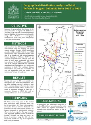 Geographical distribution analysis of birth
defects in Bogota, Colombia from 2015 to 2016
C. Tovar Sánchez 1, A. Chitiva 2 S, I. Zarante 1
OBJECTIVE
METHODS
RESULTS
DISCUSSION
Evidence the geographical distribution of the
cases of children in Bogotá with BD between
2015 and 2016 from the National Surveillance
System (SIVIGILA by its acronym in Spanish)
using GIS. Perform a cartographic
representation of the cases found and compare
it with international data.
Addresses from the BD database of SIVIGILA
were verified using two mapping and spatial
analysis software packages (health department
geocodes and Geosbis 1.0). Only the cases of BD
corresponding to the exact predialand that were
able to be linked with the national database
Unique Registry of Affiliates (RUAF by its
acronym in Spanish) were selected. Once the
places of birth were established, the official
information of the Health Secretary of Colombia
(SDS by its acronym in Spanish) was consulted
to establish the coordinates of each health care
institution of birth. The euclidean distance
between these two points was calculated in km
with the coordinates from the health care
institution of birth to the residency.
Twenty-one cases of BD were geocoded in
exact predial and were able to be linked with
the RUAF database from 2015 to 2016. A map
of the euclidean distances between the health
care institution of birth and the residency was
made. A minimum distance of 0.46 km, a
maximum distance of 15.84 km, and an
average distance of 7.71 km were calculated.
GIS have become very useful in the medical
Uield, especially in public health and in our case
for the surveillance BD. There is heterogeneity
among the distances between the health care
institution of birth and patient residency in
Bogota compared to international literature
where it has been reported that approximately
70% of patients lived less than 5 km from the
hospital. Although the data are scarce, we
intend to continue using the GIS with our
database to identify and map BD in Bogota and
other cities in Colombia.
CORRESPONDING AUTHOR:
1 Pontificia Universidad Javeriana Bogotá, Colombia
2 Secretaría Distrital de Salud de Bogotá
BD surveillance and follow-up is important to
see how BD distribute across time and to make
public politics to improve accessibility to
strategies that increase the quality of life of
patients.
CONCLUSIONS
catherintovar.13@gmail.com
 