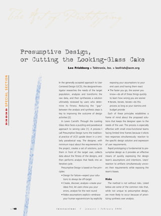 The Art of Prototy ping

                           Presumptive Design,
                           or Cutting the Looking-Glass Cake
                                                 Leo Frishberg > Tektronix, Inc. > leofrish@acm.org
SPECIAL SECTION




                                      In the generally accepted approach to User                 exposing your assumptions to your
                                      Centered Design (UCD), the designer/inves-                 end users and having them react
                                      tigator researches the needs of the target              • The faster you go, the sooner you
                                      population, analyzes and transforms the                    know—do all of these things quickly
                                      raw data, and then synthesizes a solution                  to learn how wrong you are sooner
                                      ultimately reviewed by users who deter-                 • Iterate, iterate, iterate—do this
                                      mine its fitness. Reducing the “gap”                       process as long as your stamina and
                                      between the analysis and synthesis steps is                budget provide
                                      key to improving the outcome of design                  Each of these principles establishes a
                                      activities [2].                                      frame of mind about the proposed solu-
                                         In Lewis Carroll’s Through the Looking            tions that keeps the designer open to the
                                      Glass Alice faces a puzzling and paradoxical         needs of the user. The process is especially
                                      approach to serving cake [1]. A process I            effective with small cross-functional teams
                                      call Presumptive Design turns the tradition-         facing limited time frames because it elicits
                                      al practice of UCD upside down in a simi-            two responses simultaneously: reaction to
                                      larly paradoxical way. The designer, with            the specific design solution and expression
                                      minimum input about the requirements for             of user requirements.
                                      the project, creates a set of solutions, puts           Rapid prototyping is fundamental to pre-
                                      them in front of the target user, collects           sumptive design as it provides an effective
                                      data about the fitness of the designs, and           means of quickly expressing the design
                                      then performs analysis that feeds into an            team’s assumptions and intentions. Users’
                                      iterative cycle.                                     reaction to artifacts simultaneously uncov-
                                         Presumptive Design is based on five prin-         ers their requirements while exposing the
                                      ciples:                                              team’s biases.
                                         • Design for failure—expect your solu-
                                            tions to always be off-target                  Risks
                                         • Create, discover, analyze—create your              The method is not without risks. Listed
                                            ideas first, let users show you your           below are some of the common risks that,
                                            errors, analyze for the next round             while not unique to presumptive design,
                                         • Make assumptions explicit—embrace               are more likely to occur because of priori-
                                            your human egocentricism by explicitly         tizing synthesis over analysis.



                  : / 18            i n t e r a c t i o n s   /   j a n u a r y   +   f e b r u a r y   2 0 0 6
 