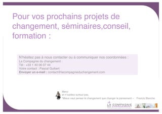Pour vos prochains projets de
changement, séminaires,conseil,
formation :
      Consil                 Formations
   et accompagnement            Management
       à la conduite            Changement
 Nʼhésitez pas à nous
      du changement     contacter ou à communiquer
                               Communication                nos coordonnées :
 La Compagnie du changement :
 Tél : +33 1 40 06 07 44
 Votre contact : Pascal Guibert
 Envoyer un e-mail : contact@lacompagnieduchangement.com




                             Merci
                             et nʼoubliez surtout pas,
                             “Mieux vaut penser le changement que changer le pansement « . Francis Blanche.



                                                                                                              - 11 -
 