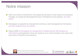 Notre mission
 Aider nos clients à transformer ces phases de transition à haut risque en processus
 managé, en projets de développement pour lʼentreprise et ses équipes est notre
 métier.

 Développer la capacité de changement comme un actif managérial de lʼentreprise
 est notre ambition pour nos clients .

 Depuis 2003 la Compagnie du changement a réalisé plus de 100 missions et
 interventions principalement dans les secteurs de la communication et du web mais
 aussi dans lʼindustrie et les services.




            "Mieux vaut prendre le changement par la main
             avant qu'il nous prenne par la gorge".Winston Churchill.“.
                                                                                       -3-
 