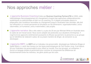 Nos approches métier :
  L'approche Business Coaching:Créée par Busines Coaching PartnersTM en 2003, cette
 méthodologie d'accompagnement du changement s'inspire des approches collaboratives, éco
 systémiques ou patrimoniales et bien sur du coaching. En 4 étapes principales depuis la
 préparation des conditions favorables au changement jusquʼà  lʼévaluation des résultats, elle doit
 son efﬁcacité à un travail permanent et simultané sur les dimensions  organisationnelles ( et/ou
 rationnelles ) et  humaines ( et/ou irrationnelles ) des projets.

 L'approche narrative :Elle a été créée il y a plus de 20 ans par Michael White en Australie dans
 le cadre de son travail social .Nous avons adapté ses protocoles  aux situations d'entreprise. Il
 s'agit là d'une approche extrèmement puissante et efﬁcace qui permet à la personne ou au groupe
 qui en bénéﬁcie  de redevenir auteur de sa propre manière de diriger, de concevoir ou se
 développer .


 L'approche MBTI: Le MBTI est un indicateur de personnalité développé par Katharine Briggs et
 Isabel Myers, à partir des travaux sur les types  psychologiques de Carl Gustav Jung. Il est depuis
 50 ans l'indicateur de personnalité le plus utilisé au monde..Pour les groupes, en entreprise, il
 fournit un langage simple et performant pour nommer et comprendre les différences de
 fonctionnement entre les individus, les gérer plutôt que les subir.




                                                                                                       -6-
 