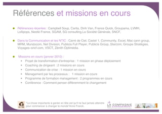 Références et missions en cours
 Références récentes : Campbell Soup, Carita, Dinh Van, France Quick, Groupama, LVMH,
 Lollipops, Nestlé France, SGAM, SG consulting,La Société Générale, SNCF.

 Dans la Communication et les NTIC : Carré de Ciel, Castel 1, Community, Excel, Mac cann group,
 MRM, Mundocom, Net Division, Publicis Full Player, Publicis Group, Starcom, Groupe Stratégies,
 Voyages–sncf.com, VSCT, Zénith Optimédia.

 Missions en cours (janvier 2010) :
   Projet de transformation dʼentreprise : 1 mission en phase déploiement
   Coaching de dirigeant : 2 missions en cours
   Communication de crise : 1 mission en cours
   Management par les processus : 1 mission en cours
   Programme de formation management : 2 programmes en cours
   Conférence : Comment penser différemment le changement




       "La chose importante à garder en tête est qu'il ne faut jamais attendre
       pour commencer à changer le monde"Anne Franck.
                                                                                                  -7-
 