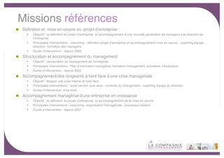 Missions références
Déﬁnition et mise en œuvre du projet dʼentreprise :
     Objectif : ré déﬁnition du projet dʼentreprise et accompagnement dʼune nouvelle génération de managers à la direction de
      lʼentreprise
     Principales Interventions : visionning - déﬁnition projet dʼentreprise et accompagnement mise en oeuvre - coaching équipe
      direction- formation des managers;
     Durée dʼintervention : depuis 2008
Structuration et accompagnement du management
     Objectif : structuration du management de lʼentreprise
     Principales Interventions : Plan dʼinnovation managérial, formation management, entretiens dʼévaluation
     Durée dʼintervention : depuis 2005
Accompagnement des dirigeants à faire face à une crise managériale
     Objectif : stopper une crise interne et faire face
     Principales Interventions : audit narratif- pow wow - conduite du changement- coaching équipe de direction
     Durée dʼintervention :trois mois
Accompagnement managérial dʼune entreprise en croissance
     Objectif : ré déﬁnition du projet dʼentreprise et accompagnement de la mise en œuvre
     Principales Interventions : visionning -organisation managériale - processus métiers
     Durée dʼintervention : depuis 2007




                                                                                                                                  -8-
 