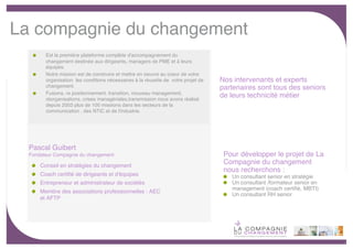 La compagnie du changement
        Est la première plateforme complète d'accompagnement du
        changement destinée aux dirigeants, managers de PME et à leurs
        équipes.
        Notre mission est de construire et mettre en oeuvre au coeur de votre
        organisation les conditions nécessaires à la réussite de votre projet de   Nos intervenants et experts
        changement.                                                                partenaires sont tous des seniors
        Fusions, re positionnement, transition, nouveau management,
        réorganisations, crises managériales,transmission nous avons réalisé
                                                                                   de leurs technicité métier
        depuis 2003 plus de 100 missions dans les secteurs de la
        communication , des NTIC et de l'industrie.




  Pascal Guibert
  Fondateur Compagnie du changement                                                 Pour développer le projet de La
      Conseil en stratégies du changement
                                                                                    Compagnie du changement
                                                                                    nous recherchons :
      Coach certiﬁé de dirigeants et d'équipes                                        Un consultant senior en stratégie
      Entrepreneur et administrateur de sociétés                                      Un consultant /formateur senior en
                                                                                      management (coach certiﬁé, MBTI)
      Membre des associations professionnelles : AEC
                                                                                      Un consultant RH senior
      et AFTP




                                                                                                                           -9-
 