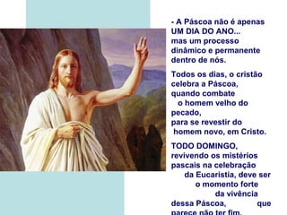 - A Páscoa não é apenas
UM DIA DO ANO...
mas um processo
dinâmico e permanente
dentro de nós.
Todos os dias, o cristão
celebra a Páscoa,
quando combate
o homem velho do
pecado,
para se revestir do
homem novo, em Cristo.
TODO DOMINGO,
revivendo os mistérios
pascais na celebração
da Eucaristia, deve ser
o momento forte
da vivência
dessa Páscoa, que
 