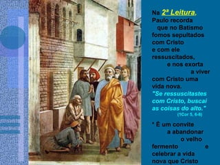 Na 2ª Leitura,
Paulo recorda
que no Batismo
fomos sepultados
com Cristo
e com ele
ressuscitados,
e nos exorta
a viver
com Cristo uma
vida nova.
"Se ressuscitastes
com Cristo, buscai
as coisas do alto."
(1Cor 5, 6-8)
* É um convite
a abandonar
o velho
fermento e
celebrar a vida
nova que Cristo
 