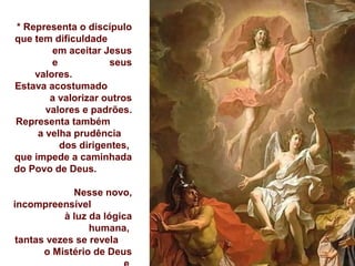 * Representa o discípulo
que tem dificuldade
em aceitar Jesus
e seus
valores.
Estava acostumado
a valorizar outros
valores e padrões.
Representa também
a velha prudência
dos dirigentes,
que impede a caminhada
do Povo de Deus.
Nesse novo,
incompreensível
à luz da lógica
humana,
tantas vezes se revela
o Mistério de Deus
 