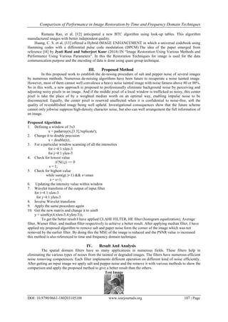 Comparison of Performance in Image Restoration by Time and Frequency Domain Techniques
DOI: 10.9790/0661-180203105108 www.iosrjournals.org 107 | Page
Ramana Rao, et al, [12] anticipated a new BTC algorithm using look-up tables. This algorithm
manufactured images with better independent quality.
Huang, C. S. et al, [13] offered a Hybrid IMAGE ENHANCEMENT in which a universal codebook using
Hamming codes with a differential pulse code modulation (DPCM).The idea of the paper emerged from
reference [l4] by Jyoti Rani and Suberjeet Kaur (2014) IN “Image Restoration Using Various Methods and
Performance Using Various Parameters”. In this the Restoration Techniques for image is used for the data
communication purpose and the encoding of data is done using quasi group technique.
III. Proposed Method
In this proposed work to establish the de-nosing procedure of salt and pepper noise of several images
by numerous methods. Numerous de-noising algorithms have been future to recuperate a noise tainted image.
However, most of them cannot well convalesce a heavy noise tainted image with noise fatness above 80 or 90%.
So in this work, a new approach is proposed to professionally eliminate background noise by perceiving and
adjusting noisy pixels in an image. And if the middle pixel of a local window is trafficked as noisy, this center
pixel is take the place of by a weighted median worth on an optimal way, enabling impulse noise to be
disconnected. Equally, the center pixel is reserved unaffected when it is confidential to noise-free, soft the
quality of re-established image being well upheld. Investigational consequences show that the future scheme
cannot only jobwise suppress high-density character noise, but also can well arrangement the full information of
an image.
Proposed Algorithm
1. Defining a window of 3x3
x = padarray(x,[3 3],'replicate');
2. Change it to double precision
x = double(x);
3. For a particular window scanning of all the intensities
for i=4:1:xlen-3
for j=4:1:ylen-3
4. Check for lowest value
if N(i,j) == 0
s = 1;
5. Check for highest value
while sum(g(:)<1) && s<smax
s = s+1;
6. Updating the intensity value within window
7. Wavelet transform of the output of input filter
for i=4:1:xlen-3
for j=4:1:ylen-3
8. Inverse Wavelet transform
9. Apply the same procedure again
10. Get the new matrix and change it to uint8
y = uint8(y(4:xlen-3,4:ylen-3));
To get the better result I have applied CLAHE FILTER, HE filter (histogram equalization), Average
filter, Wiener filter, and median filter respectively to achieve a better result. After applying median filter, I have
applied my proposed algorithm to remove salt and paper noise form the corner of the image which was not
removed by the earlier filter. By doing this the MSE of the image is reduced and the PSNR value is increased
this method is also referenced to time and frequency domain technique.
IV. Result And Analysis
The spatial domain filters have so many applications in numerous fields. These filters help in
eliminating the various types of noises from the tainted or degraded images. The filters have numerous efficient
noise removing competences. Each filter implements different operation on different kind of noise efficiently.
After getting an input image we apply salt and pepper noise and the remove it with various methods to show the
comparison and apply the proposed method to give a better result than the others.
Test Image
 