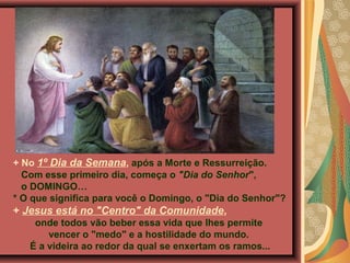 + No 1º Dia da Semana, após a Morte e Ressurreição.
Com esse primeiro dia, começa o "Dia do Senhor",
o DOMINGO…
* O que significa para você o Domingo, o "Dia do Senhor"?
+ Jesus está no "Centro" da Comunidade,
onde todos vão beber essa vida que lhes permite
vencer o "medo" e a hostilidade do mundo.
É a videira ao redor da qual se enxertam os ramos...
 
