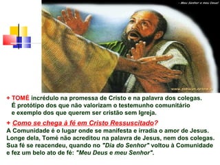 + TOMÉ incrédulo na promessa de Cristo e na palavra dos colegas.
É protótipo dos que não valorizam o testemunho comunitário
e exemplo dos que querem ser cristão sem Igreja.
+ Como se chega à fé em Cristo Ressuscitado?
A Comunidade é o lugar onde se manifesta e irradia o amor de Jesus.
Longe dela, Tomé não acreditou na palavra de Jesus, nem dos colegas.
Sua fé se reacendeu, quando no "Dia do Senhor" voltou à Comunidade
e fez um belo ato de fé: "Meu Deus e meu Senhor".
 