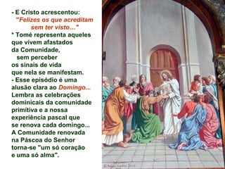 - E Cristo acrescentou:
"Felizes os que acreditam
sem ter visto…"
* Tomé representa aqueles
que vivem afastados
da Comunidade,
sem perceber
os sinais de vida
que nela se manifestam.
- Esse episódio é uma
alusão clara ao Domingo...
Lembra as celebrações
dominicais da comunidade
primitiva e a nossa
experiência pascal que
se renova cada domingo...
A Comunidade renovada
na Páscoa do Senhor
torna-se "um só coração
e uma só alma".
 
