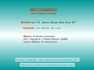 MEU DOMINGO
Com a Palavra de Deus
Meditada por: Pe. Antônio Geraldo Dalla Costa CS
Ilustração: Nelso Geraldo Ferronatto
Música: O Senhor ressurgiu
CD – Liturgia X – Tempo Pascal - CNBB
Letra e Música: Pe. Ney Brasil
Acesse o Endereço: http://www.buscandonovasaguas.com
https://www.youtube.com/user/MeuDomingo/videos
 