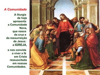 A Comunidade
A liturgia
de hoje
apresenta
a Comunidade
Nova,
que nasce
da cruz e
da ressurreição
de Jesus:
a IGREJA,
e nos convida
a viver a fé
em Cristo
ressuscitado
em nossas
Comunidades.
 