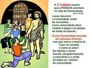 A 1ª Leitura mostra
que a PÁSCOA acontece
na vida da Comunidade.
(At 4, 32-35)
Lucas descreve
a comunidade cristã
de Jerusalém,
como comunidade ideal,
modelo à Igreja e às igrejas
de todas as épocas:
- É uma Comunidade formada
por pessoas diversas,
mas que vivem a mesma fé
"num só coração
e numa só alma".
Da adesão a Jesus
resulta, obrigatoriamente,
a comunhão e a união
de todos os "irmãos"
da comunidade.
 