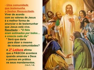 - Uma comunidade
que testemunha
o Senhor Ressuscitado.
Viver de acordo
com os valores de Jesus
é a melhor forma de
anunciar e de testemunhar
que Jesus está vivo.
Resultado: - "O fiéis
eram estimados por todos…
e crescia cada dia"
* Será que daria
para dizer o mesmo
de nossas comunidades?
A 2ª Leitura afirma
que a PÁSCOA acontece
quando amamos a Deus
e pomos em prática
os seus mandamentos.
(1Jo 5, 1-6)
 