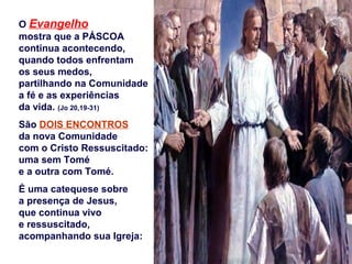 O Evangelho
mostra que a PÁSCOA
continua acontecendo,
quando todos enfrentam
os seus medos,
partilhando na Comunidade
a fé e as experiências
da vida. (Jo 20,19-31)
São DOIS ENCONTROS
da nova Comunidade
com o Cristo Ressuscitado:
uma sem Tomé
e a outra com Tomé.
É uma catequese sobre
a presença de Jesus,
que continua vivo
e ressuscitado,
acompanhando sua Igreja:
 