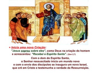 + Inicia uma nova Criação:
"Jesus soprou sobre eles", como Deus na criação do homem
e acrescentou: "Recebei o Espírito Santo". (Gen 2,7)
Com o dom do Espírito Santo,
o Senhor ressuscitado inicia um mundo novo
e com o envio dos discípulos se inaugura um novo Israel,
que crê em Cristo e testemunha a verdade da Ressurreição.
 