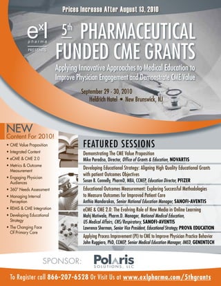 Prices Increase After August 13, 2010

                              5PHArMACeUTiCAL
                                th

             PrESENTS

                            fUnded CMe grAnTS
                            Applying innovative Approaches to Medical education to
                            improve Physician engagement and demonstrate CMe Value
                                      September 29 - 30, 2010
                                          Heldrich Hotel • New Brunswick, NJ



NEW
Content For 2010!
•	 CME Value Proposition              feATUred SeSSiOnS
•	 Integrated Content                 demonstrating The CMe Value Proposition
•	 eCME & CME 2.0                     Mike Paradiso, Director, Office of Grants & Education, NOVARTIS
•	 Metrics & Outcome
   Measurement
                                      developing educational Strategy: Aligning High Quality educational grants
                                      with patient Outcomes Objectives
•	 Engaging Physician
   Audiences                          Susan B. Connelly, PharmD, MBA, CCMEP, Education Director, PfIzER
•	 360o Needs Assessment              educational Outcomes Measurement: exploring Successful Methodologies
•	 Managing Internal                  to Measure Outcomes for improved Patient Care
   Perception                         Anthia Mandarakas, Senior National Education Manager, SANOfI-AVENTIS
•	 rEMS & CME Integration             eCME & CME 2.0: The Evolving Role of New Media in Online Learning
•	 Developing Educational             Mahj Motiwala, Pharm.D. Manager, National Medical Education,
   Strategy                           US Medical Affairs, CNS/Respiratory, SANOfI-AVENTIS
•	 The Changing Face                  Lawrence Sherman, Senior Vice President, Educational Strategy, PROVA EducATION
   Of Primary Care
                                      Applying Process Improvement (PI) to CME to Improve Physician Practice Behavior
                                      John Ruggiero, PhD, CCMEP, Senior Medical Education Manager, IMED, GENENTEch


                        SPOnSOR:

  To register call 866-207-6528 Or Visit Us at www.exlpharma.com/5thgrants
 