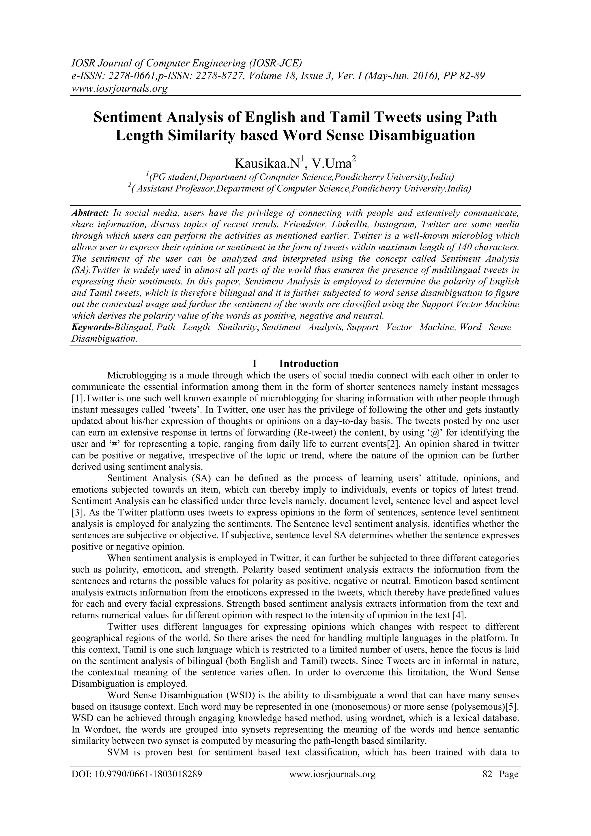 IOSR Journal of Computer Engineering (IOSR-JCE)
e-ISSN: 2278-0661,p-ISSN: 2278-8727, Volume 18, Issue 3, Ver. I (May-Jun. 2016), PP 82-89
www.iosrjournals.org
DOI: 10.9790/0661-1803018289 www.iosrjournals.org 82 | Page
Sentiment Analysis of English and Tamil Tweets using Path
Length Similarity based Word Sense Disambiguation
Kausikaa.N1
, V.Uma2
1
(PG student,Department of Computer Science,Pondicherry University,India)
2
( Assistant Professor,Department of Computer Science,Pondicherry University,India)
Abstract: In social media, users have the privilege of connecting with people and extensively communicate,
share information, discuss topics of recent trends. Friendster, LinkedIn, Instagram, Twitter are some media
through which users can perform the activities as mentioned earlier. Twitter is a well-known microblog which
allows user to express their opinion or sentiment in the form of tweets within maximum length of 140 characters.
The sentiment of the user can be analyzed and interpreted using the concept called Sentiment Analysis
(SA).Twitter is widely used in almost all parts of the world thus ensures the presence of multilingual tweets in
expressing their sentiments. In this paper, Sentiment Analysis is employed to determine the polarity of English
and Tamil tweets, which is therefore bilingual and it is further subjected to word sense disambiguation to figure
out the contextual usage and further the sentiment of the words are classified using the Support Vector Machine
which derives the polarity value of the words as positive, negative and neutral.
Keywords-Bilingual, Path Length Similarity, Sentiment Analysis, Support Vector Machine, Word Sense
Disambiguation.
I Introduction
Microblogging is a mode through which the users of social media connect with each other in order to
communicate the essential information among them in the form of shorter sentences namely instant messages
[1].Twitter is one such well known example of microblogging for sharing information with other people through
instant messages called „tweets‟. In Twitter, one user has the privilege of following the other and gets instantly
updated about his/her expression of thoughts or opinions on a day-to-day basis. The tweets posted by one user
can earn an extensive response in terms of forwarding (Re-tweet) the content, by using „@‟ for identifying the
user and „#‟ for representing a topic, ranging from daily life to current events[2]. An opinion shared in twitter
can be positive or negative, irrespective of the topic or trend, where the nature of the opinion can be further
derived using sentiment analysis.
Sentiment Analysis (SA) can be defined as the process of learning users‟ attitude, opinions, and
emotions subjected towards an item, which can thereby imply to individuals, events or topics of latest trend.
Sentiment Analysis can be classified under three levels namely, document level, sentence level and aspect level
[3]. As the Twitter platform uses tweets to express opinions in the form of sentences, sentence level sentiment
analysis is employed for analyzing the sentiments. The Sentence level sentiment analysis, identifies whether the
sentences are subjective or objective. If subjective, sentence level SA determines whether the sentence expresses
positive or negative opinion.
When sentiment analysis is employed in Twitter, it can further be subjected to three different categories
such as polarity, emoticon, and strength. Polarity based sentiment analysis extracts the information from the
sentences and returns the possible values for polarity as positive, negative or neutral. Emoticon based sentiment
analysis extracts information from the emoticons expressed in the tweets, which thereby have predefined values
for each and every facial expressions. Strength based sentiment analysis extracts information from the text and
returns numerical values for different opinion with respect to the intensity of opinion in the text [4].
Twitter uses different languages for expressing opinions which changes with respect to different
geographical regions of the world. So there arises the need for handling multiple languages in the platform. In
this context, Tamil is one such language which is restricted to a limited number of users, hence the focus is laid
on the sentiment analysis of bilingual (both English and Tamil) tweets. Since Tweets are in informal in nature,
the contextual meaning of the sentence varies often. In order to overcome this limitation, the Word Sense
Disambiguation is employed.
Word Sense Disambiguation (WSD) is the ability to disambiguate a word that can have many senses
based on itsusage context. Each word may be represented in one (monosemous) or more sense (polysemous)[5].
WSD can be achieved through engaging knowledge based method, using wordnet, which is a lexical database.
In Wordnet, the words are grouped into synsets representing the meaning of the words and hence semantic
similarity between two synset is computed by measuring the path-length based similarity.
SVM is proven best for sentiment based text classification, which has been trained with data to
 