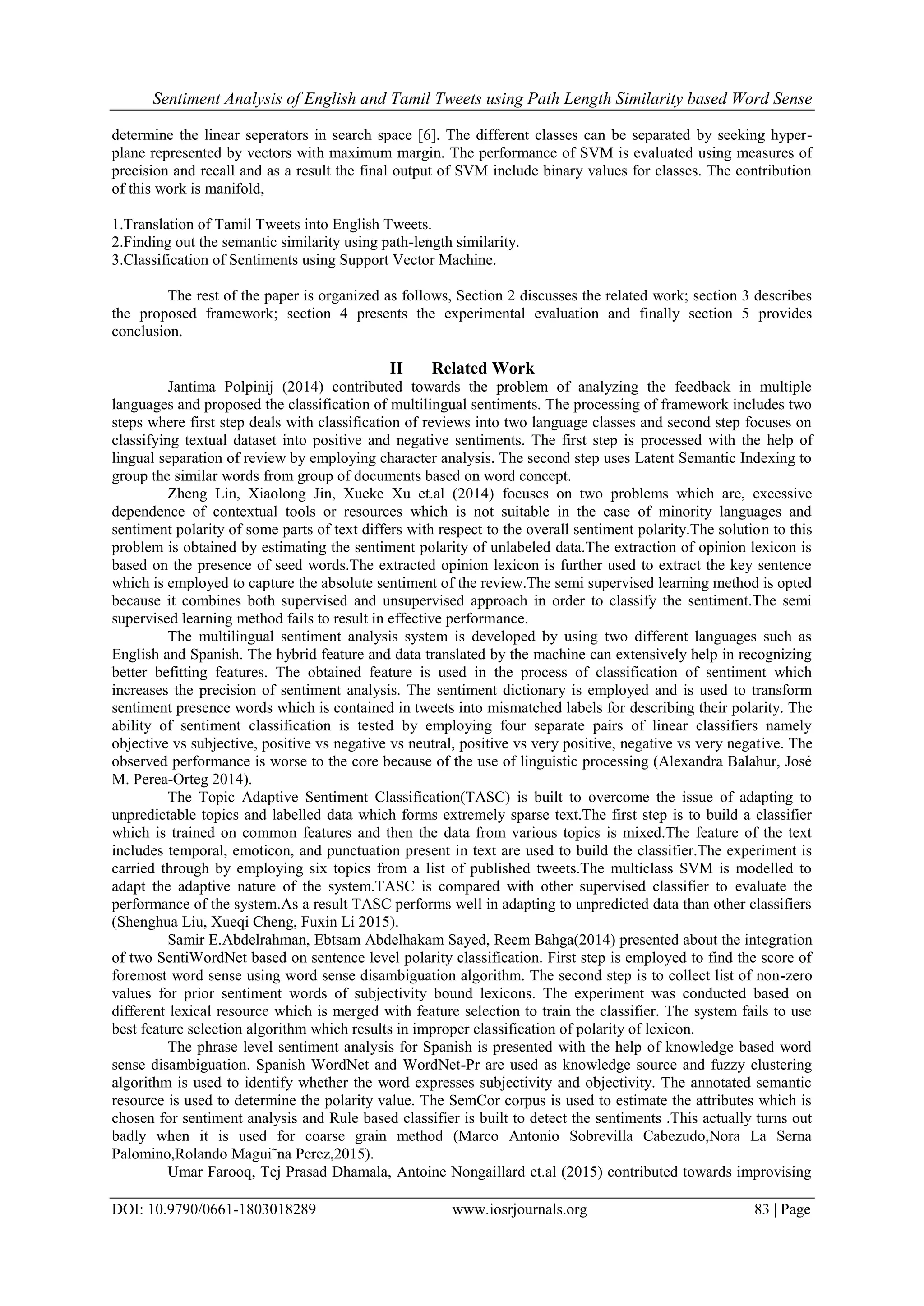 Sentiment Analysis of English and Tamil Tweets using Path Length Similarity based Word Sense
DOI: 10.9790/0661-1803018289 www.iosrjournals.org 83 | Page
determine the linear seperators in search space [6]. The different classes can be separated by seeking hyper-
plane represented by vectors with maximum margin. The performance of SVM is evaluated using measures of
precision and recall and as a result the final output of SVM include binary values for classes. The contribution
of this work is manifold,
1.Translation of Tamil Tweets into English Tweets.
2.Finding out the semantic similarity using path-length similarity.
3.Classification of Sentiments using Support Vector Machine.
The rest of the paper is organized as follows, Section 2 discusses the related work; section 3 describes
the proposed framework; section 4 presents the experimental evaluation and finally section 5 provides
conclusion.
II Related Work
Jantima Polpinij (2014) contributed towards the problem of analyzing the feedback in multiple
languages and proposed the classification of multilingual sentiments. The processing of framework includes two
steps where first step deals with classification of reviews into two language classes and second step focuses on
classifying textual dataset into positive and negative sentiments. The first step is processed with the help of
lingual separation of review by employing character analysis. The second step uses Latent Semantic Indexing to
group the similar words from group of documents based on word concept.
Zheng Lin, Xiaolong Jin, Xueke Xu et.al (2014) focuses on two problems which are, excessive
dependence of contextual tools or resources which is not suitable in the case of minority languages and
sentiment polarity of some parts of text differs with respect to the overall sentiment polarity.The solution to this
problem is obtained by estimating the sentiment polarity of unlabeled data.The extraction of opinion lexicon is
based on the presence of seed words.The extracted opinion lexicon is further used to extract the key sentence
which is employed to capture the absolute sentiment of the review.The semi supervised learning method is opted
because it combines both supervised and unsupervised approach in order to classify the sentiment.The semi
supervised learning method fails to result in effective performance.
The multilingual sentiment analysis system is developed by using two different languages such as
English and Spanish. The hybrid feature and data translated by the machine can extensively help in recognizing
better befitting features. The obtained feature is used in the process of classification of sentiment which
increases the precision of sentiment analysis. The sentiment dictionary is employed and is used to transform
sentiment presence words which is contained in tweets into mismatched labels for describing their polarity. The
ability of sentiment classification is tested by employing four separate pairs of linear classifiers namely
objective vs subjective, positive vs negative vs neutral, positive vs very positive, negative vs very negative. The
observed performance is worse to the core because of the use of linguistic processing (Alexandra Balahur, José
M. Perea-Orteg 2014).
The Topic Adaptive Sentiment Classification(TASC) is built to overcome the issue of adapting to
unpredictable topics and labelled data which forms extremely sparse text.The first step is to build a classifier
which is trained on common features and then the data from various topics is mixed.The feature of the text
includes temporal, emoticon, and punctuation present in text are used to build the classifier.The experiment is
carried through by employing six topics from a list of published tweets.The multiclass SVM is modelled to
adapt the adaptive nature of the system.TASC is compared with other supervised classifier to evaluate the
performance of the system.As a result TASC performs well in adapting to unpredicted data than other classifiers
(Shenghua Liu, Xueqi Cheng, Fuxin Li 2015).
Samir E.Abdelrahman, Ebtsam Abdelhakam Sayed, Reem Bahga(2014) presented about the integration
of two SentiWordNet based on sentence level polarity classification. First step is employed to find the score of
foremost word sense using word sense disambiguation algorithm. The second step is to collect list of non-zero
values for prior sentiment words of subjectivity bound lexicons. The experiment was conducted based on
different lexical resource which is merged with feature selection to train the classifier. The system fails to use
best feature selection algorithm which results in improper classification of polarity of lexicon.
The phrase level sentiment analysis for Spanish is presented with the help of knowledge based word
sense disambiguation. Spanish WordNet and WordNet-Pr are used as knowledge source and fuzzy clustering
algorithm is used to identify whether the word expresses subjectivity and objectivity. The annotated semantic
resource is used to determine the polarity value. The SemCor corpus is used to estimate the attributes which is
chosen for sentiment analysis and Rule based classifier is built to detect the sentiments .This actually turns out
badly when it is used for coarse grain method (Marco Antonio Sobrevilla Cabezudo,Nora La Serna
Palomino,Rolando Magui˜na Perez,2015).
Umar Farooq, Tej Prasad Dhamala, Antoine Nongaillard et.al (2015) contributed towards improvising
 